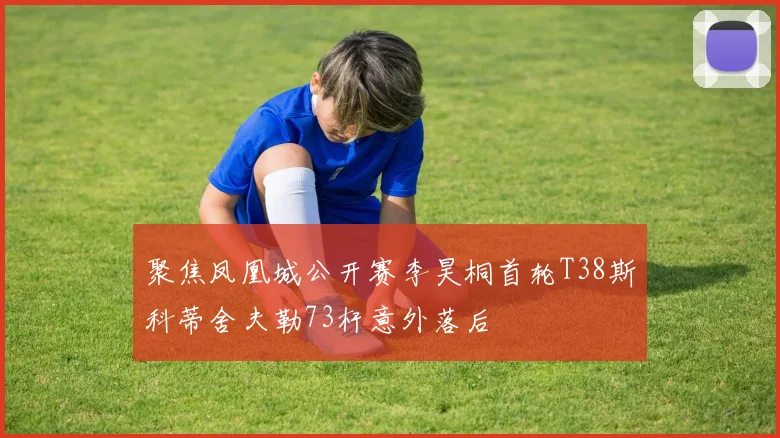 聚焦凤凰城公开赛李昊桐首轮T38斯科蒂舍夫勒73杆意外落后