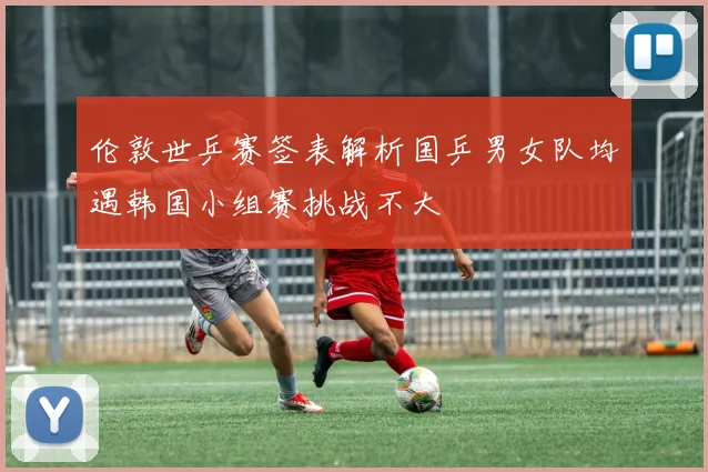 伦敦世乒赛签表解析国乒男女队均遇韩国小组赛挑战不大