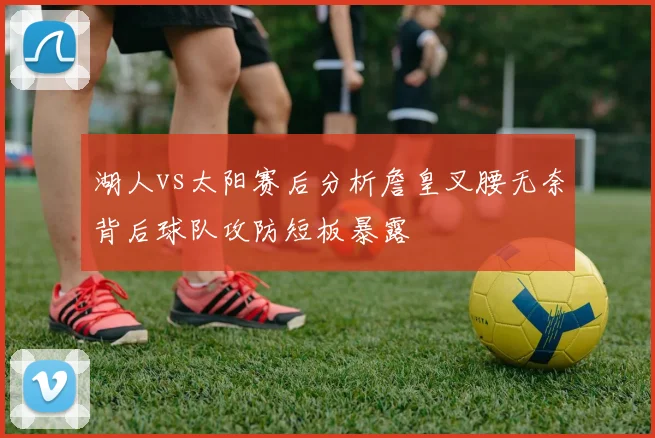 湖人vs太阳赛后分析詹皇叉腰无奈背后球队攻防短板暴露