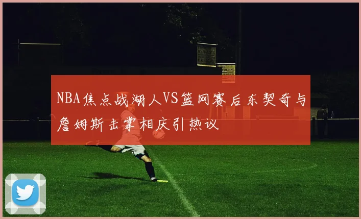 NBA焦点战湖人VS篮网赛后东契奇与詹姆斯击掌相庆引热议
