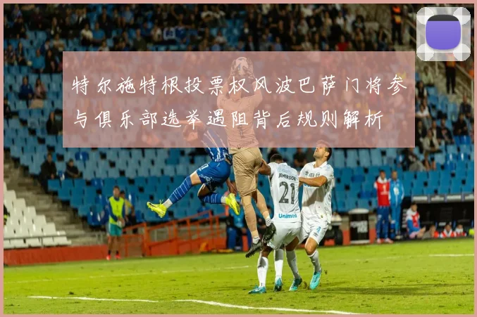 特尔施特根投票权风波巴萨门将参与俱乐部选举遇阻背后规则解析