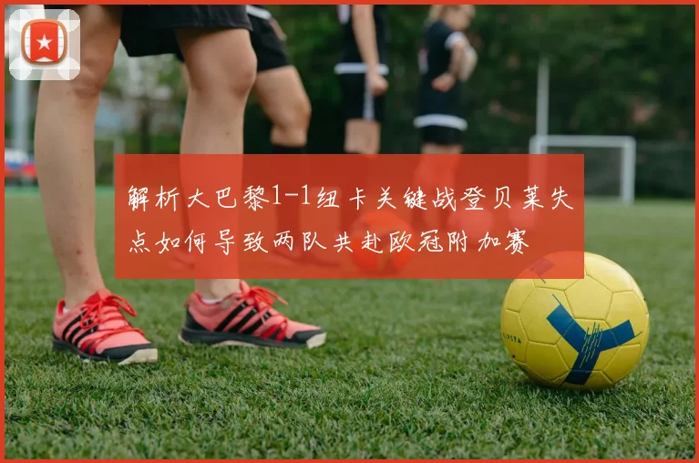 解析大巴黎1-1纽卡关键战登贝莱失点如何导致两队共赴欧冠附加赛