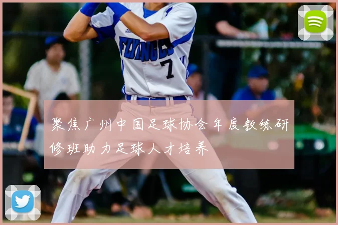 聚焦广州中国足球协会年度教练研修班助力足球人才培养