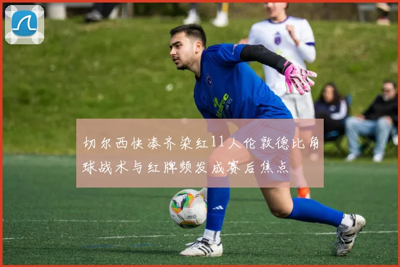 切尔西快凑齐染红11人伦敦德比角球战术与红牌频发成赛后焦点