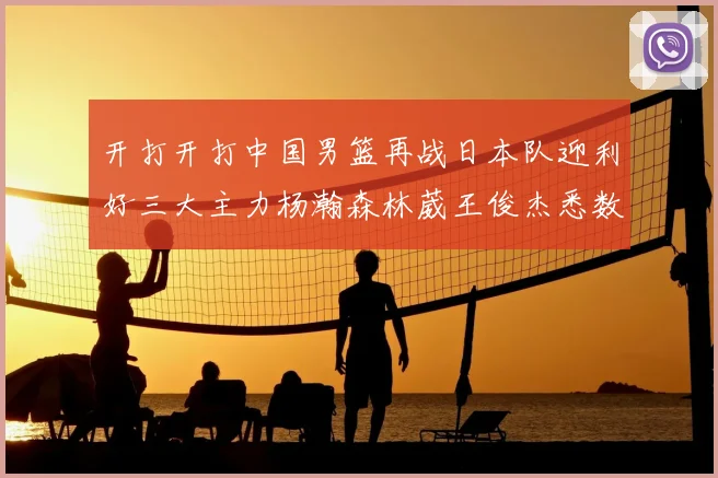 开打开打中国男篮再战日本队迎利好三大主力杨瀚森林葳王俊杰悉数归队