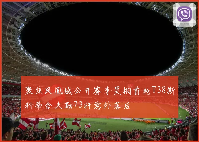 聚焦凤凰城公开赛李昊桐首轮T38斯科蒂舍夫勒73杆意外落后