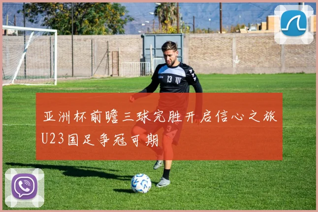 亚洲杯前瞻三球完胜开启信心之旅U23国足争冠可期