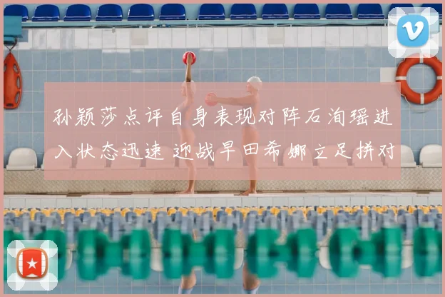 孙颖莎点评自身表现对阵石洵瑶进入状态迅速 迎战早田希娜立足拼对手